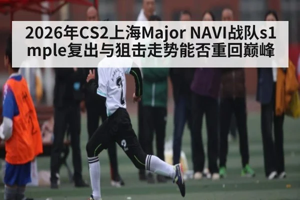 2026年CS2上海Major NAVI战队s1mple复出与狙击走势能否重回巅峰 - hth