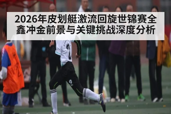 2026年皮划艇激流回旋世锦赛全鑫冲金前景与关键挑战深度分析