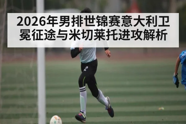 2026年男排世锦赛意大利卫冕征途与米切莱托进攻解析 - hth